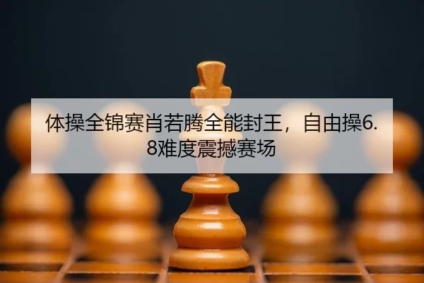 体操全锦赛肖若腾全能封王，自由操6.8难度震撼赛场